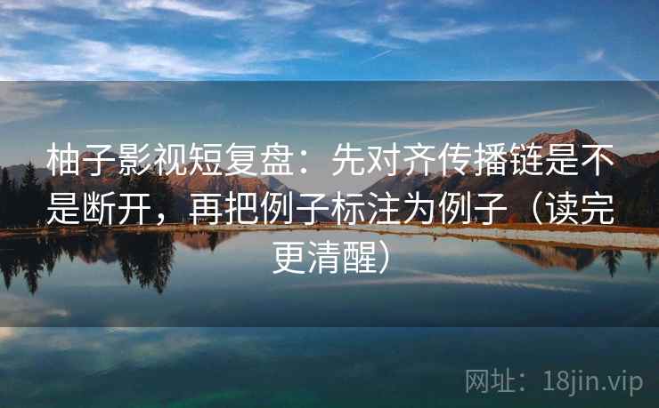 柚子影视短复盘：先对齐传播链是不是断开，再把例子标注为例子（读完更清醒）