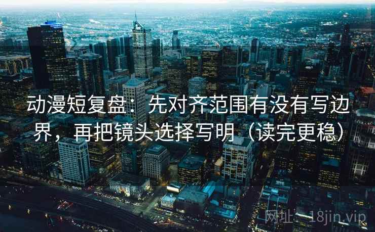 动漫短复盘：先对齐范围有没有写边界，再把镜头选择写明（读完更稳）