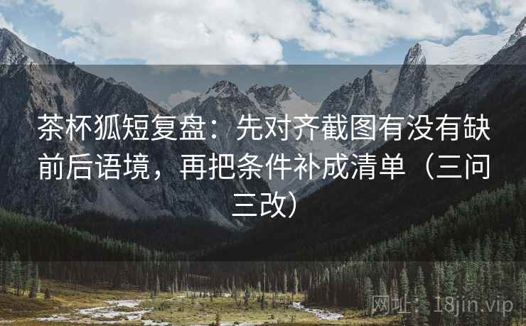 茶杯狐短复盘：先对齐截图有没有缺前后语境，再把条件补成清单（三问三改）
