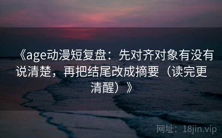 《age动漫短复盘：先对齐对象有没有说清楚，再把结尾改成摘要（读完更清醒）》