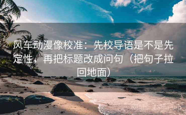 风车动漫像校准：先校导语是不是先定性，再把标题改成问句（把句子拉回地面）