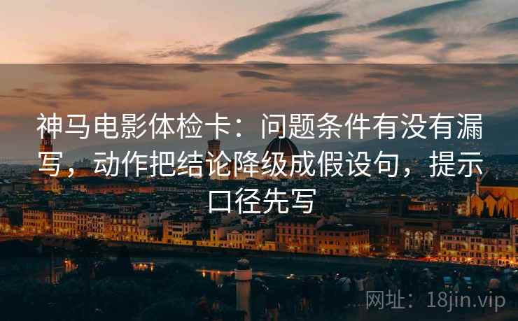 神马电影体检卡：问题条件有没有漏写，动作把结论降级成假设句，提示口径先写