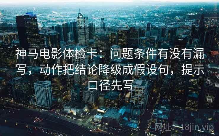 神马电影体检卡：问题条件有没有漏写，动作把结论降级成假设句，提示口径先写