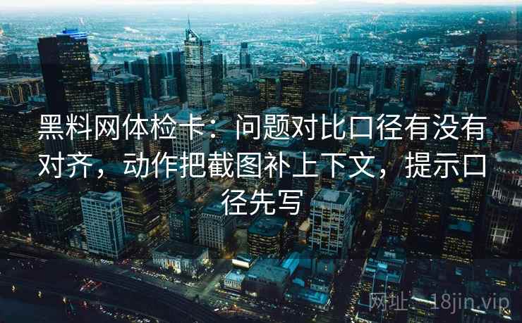 黑料网体检卡：问题对比口径有没有对齐，动作把截图补上下文，提示口径先写