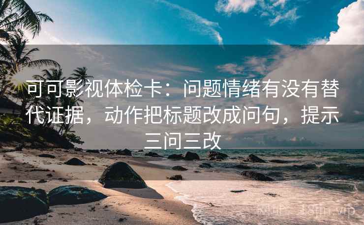 可可影视体检卡：问题情绪有没有替代证据，动作把标题改成问句，提示三问三改