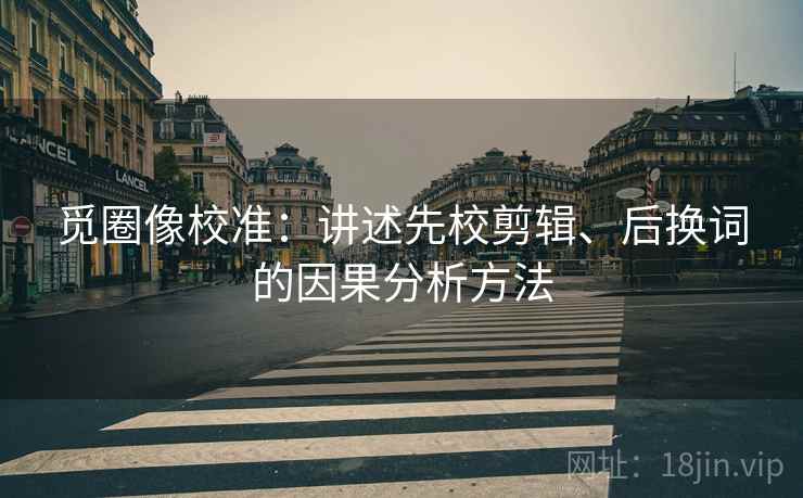 觅圈像校准:讲述先校剪辑、后换词的因果分析方法 觅圈像校准:讲述先校剪辑、后换词的因果分析方法