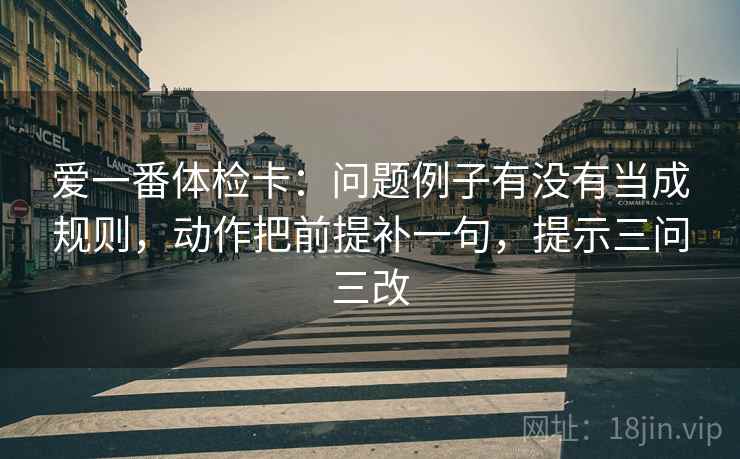 爱一番体检卡:问题例子有没有当成规则,动作把前提补一句,提示三问三改 爱一番体检卡:问题例子有没有当成规则,动作把前提补一句,提示三问三改