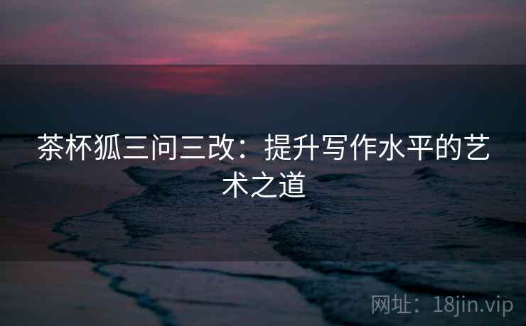 茶杯狐三问三改:提升写作水平的艺术之道 茶杯狐三问三改:提升写作水平的艺术之道