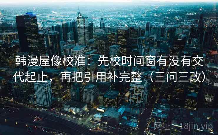 韩漫屋像校准:先校时间窗有没有交代起止,再把引用补完整(三问三改) 韩漫屋像校准:先校时间窗有没有交代起止,再把引用补完整(三问三改)