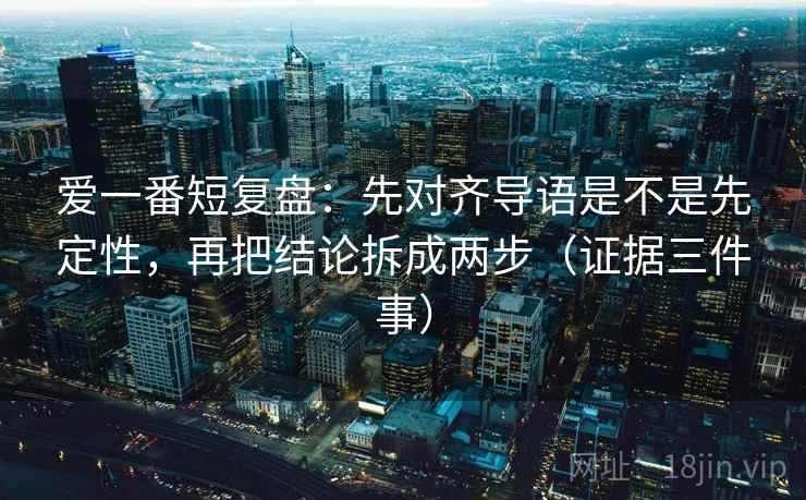 爱一番短复盘:先对齐导语是不是先定性,再把结论拆成两步(证据三件事) 爱一番短复盘:先对齐导语是不是先定性,再把结论拆成两步(证据三件事)