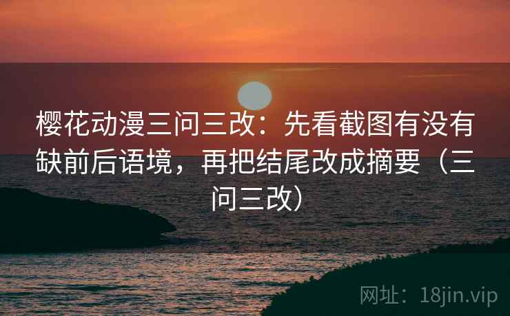 樱花动漫三问三改:先看截图有没有缺前后语境,再把结尾改成摘要(三问三改) 樱花动漫三问三改:先看截图有没有缺前后语境,再把结尾改成摘要(三问三改)