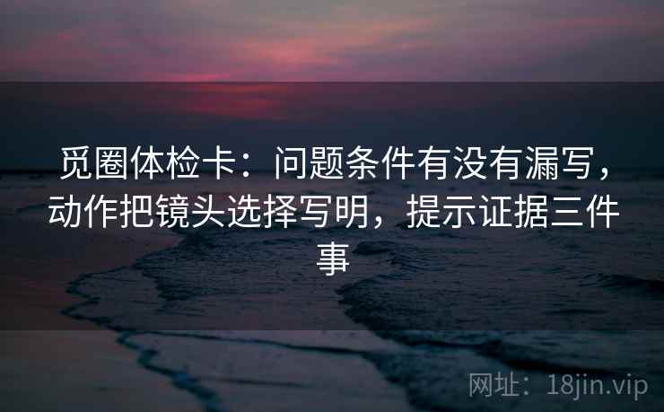 觅圈体检卡:问题条件有没有漏写,动作把镜头选择写明,提示证据三件事 觅圈体检卡:问题条件有没有漏写,动作把镜头选择写明,提示证据三件事