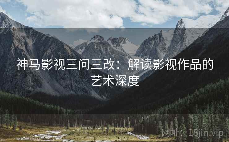 神马影视三问三改:解读影视作品的艺术深度 神马影视三问三改:解读影视作品的艺术深度