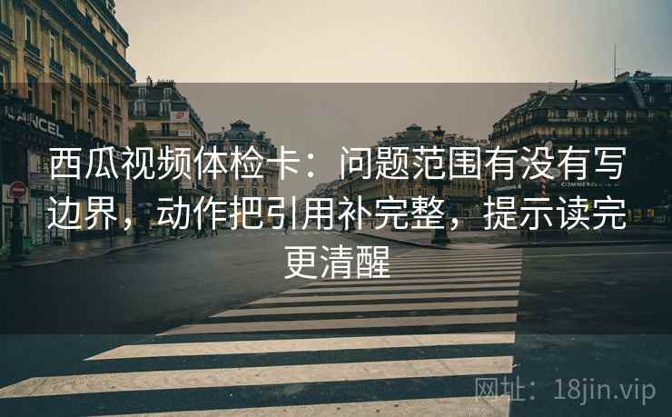 西瓜视频体检卡:问题范围有没有写边界,动作把引用补完整,提示读完更清醒 西瓜视频体检卡:问题范围有没有写边界,动作把引用补完整,提示读完更清醒