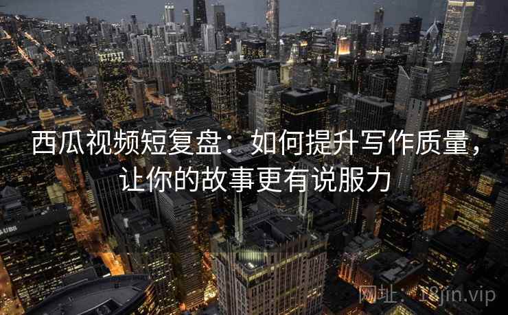 西瓜视频短复盘:如何提升写作质量,让你的故事更有说服力 西瓜视频短复盘:如何提升写作质量,让你的故事更有说服力