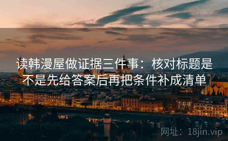 读韩漫屋做证据三件事:核对标题是不是先给答案后再把条件补成清单 读韩漫屋做证据三件事:核对标题是不是先给答案后再把条件补成清单