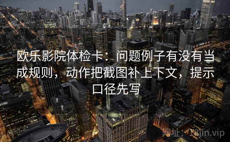 欧乐影院体检卡:问题例子有没有当成规则,动作把截图补上下文,提示口径先写