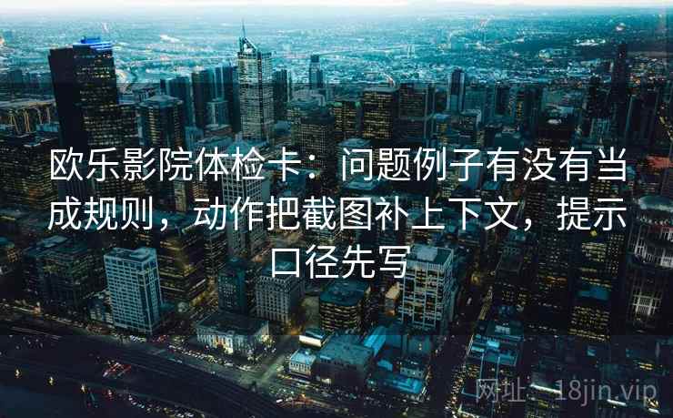 欧乐影院体检卡:问题例子有没有当成规则,动作把截图补上下文,提示口径先写 欧乐影院体检卡:问题例子有没有当成规则,动作把截图补上下文,提示口径先写