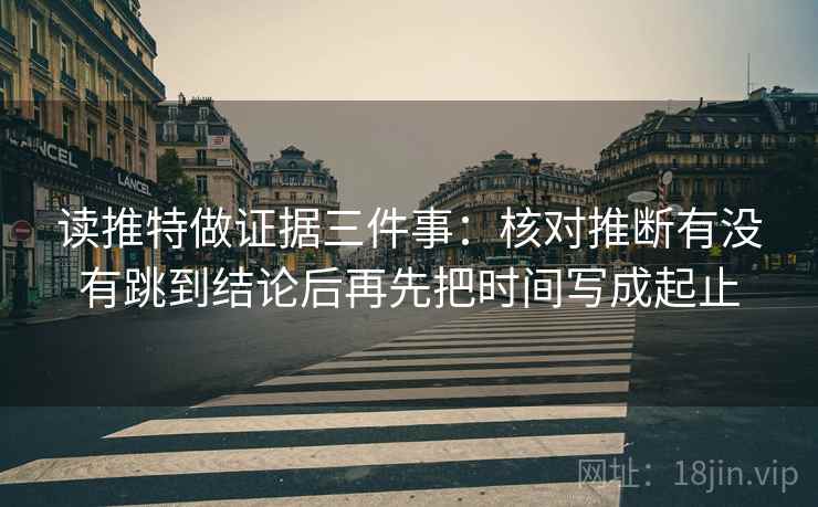 读推特做证据三件事:核对推断有没有跳到结论后再先把时间写成起止