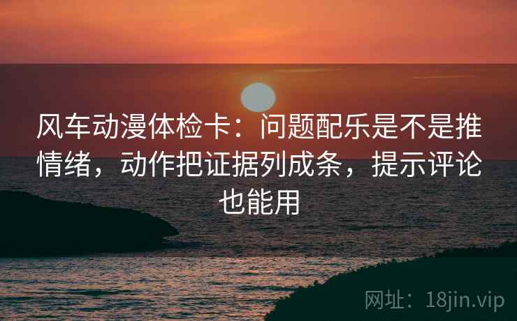 风车动漫体检卡:问题配乐是不是推情绪,动作把证据列成条,提示评论也能用